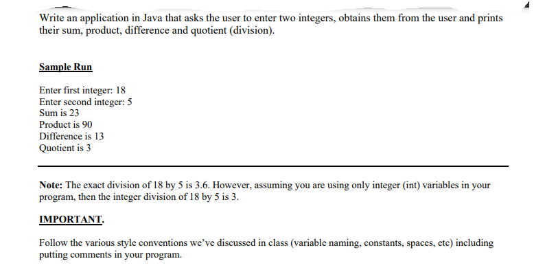 Write an application in Java that asks the user to enter two integers, obtains them from the user and prints
their sum, product, difference and quotient (division).
Sample Run
Enter first integer: 18
Enter second integer: 5
Sum is 23
Product is 90
Difference is 13
Quotient is 3
Note: The exact division of 18 by 5 is 3.6. However, assuming you are using only integer (int) variables in your
program, then the integer division of 18 by 5 is 3.
IMPORTANT.
Follow the various style conventions we've discussed in class (variable naming, constants, spaces, etc) including
putting comments in your program.
