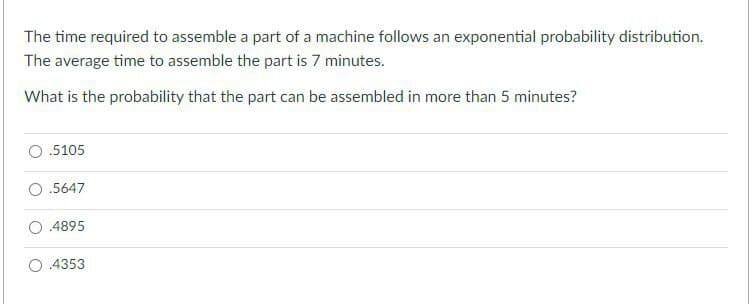 The time required to assemble a part of a machine follows an exponential probability distribution.
The average time to assemble the part is 7 minutes.
What is the probability that the part can be assembled in more than 5 minutes?
.5105
O.5647
.4895
4353
