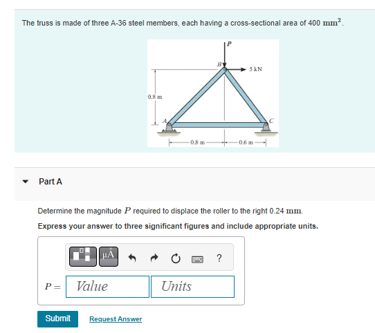 The truss is made of three A-36 steel members, each having a cross-sectional area of 400 mm².
Part A
P =
μÃ
Value
0.8 m
Determine the magnitude P required to displace the roller to the right 0.24 mm.
Express your answer to three significant figures and include appropriate units.
Submit Request Answer
0.8 m
Units
5 KN
?
0.6 m