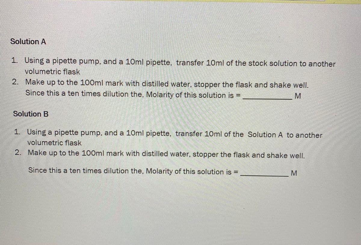 Solution A
1. Using a pipette pump, and a 10ml pipette, transfer 10ml of the stock solution to another
volumetric flask
2. Make up to the 100ml mark with distilled water, stopper the flask and shake well.
Since this a ten times dilution the, Molarity of this solution is
Solution B
1. Using a pipette pump, and a 10ml pipette, transfer 10ml of the Solution A to another
volumetric flask
2. Make up to the 100ml mark with distilled water, stopper the flask and shake well.
Since this a ten times dilution the, Molarity of this solution is =
M
