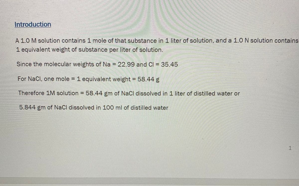 Introduction
A 1.0 M solution contains 1 mole of that substance in 1 liter of solution, and a 1.0 N solution contains
1 equivalent weight of substance per liter of solution.
Since the molecular weights of Na = 22.99 and Cl = 35.45
For NaCl, one mole = 1 equivalent weight = 58.44 g
%3D
Therefore 1M solution = 58.44 gm of NaCl dissolved in 1 liter of distilled water or
5.844 gm of NaCl dissolved in 100 ml of distilled water
