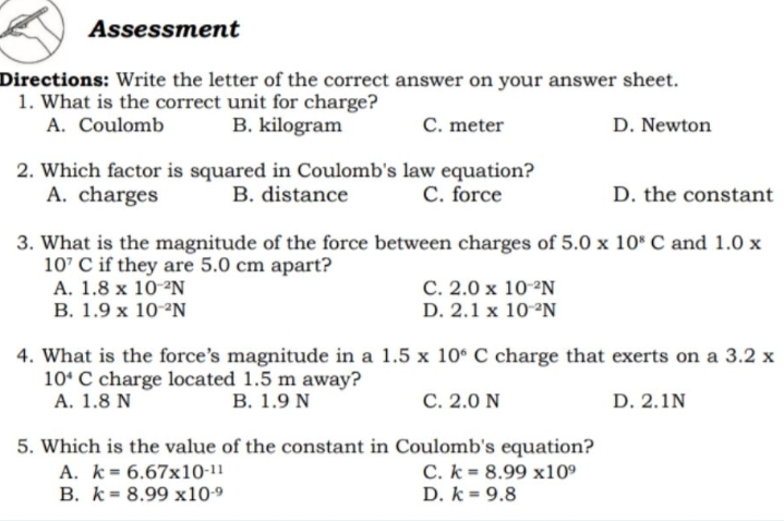 Assessment
Directions: Write the letter of the correct answer on your answer sheet.
1. What is the correct unit for charge?
A. Coulomb
B. kilogram
C. meter
D. Newton
2. Which factor is squared in Coulomb's law equation?
B. distance
A. charges
C. force
D. the constant
3. What is the magnitude of the force between charges of 5.0 x 10* C and 1.0 x
10' C if they are 5.0 cm apart?
A. 1.8 x 10-°N
В. 1.9 х 10-N
С. 2.0 х 10 -N
D. 2.1 x 10-°N
4. What is the force's magnitude in a 1.5 x 10° C charge that exerts on a 3.2 x
10* C charge located 1.5 m away?
А. 1.8 N
В. 1.9 N
C. 2.0 N
D. 2.1N
5. Which is the value of the constant in Coulomb's equation?
A. k= 6.67x10-11
B. k= 8.99 x10-9
C. k = 8.99 x10°
D. k = 9.8
