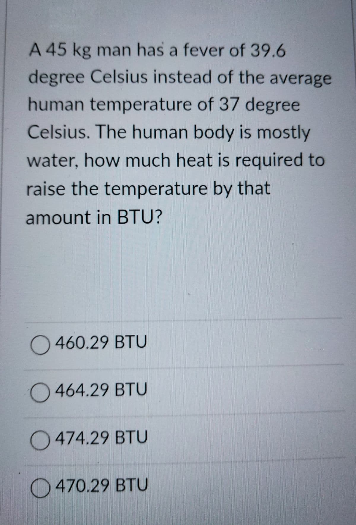 A 45 kg man has a fever of 39.6
degree Celsius instead of the average
human temperature of 37 degree
Celsius. The human body is mostly
water, how much heat is required to
raise the temperature by that
amount in BTU?
O460.29 BTU
O464.29 BTU
O474.29 BTU
O 470.29 BTU
