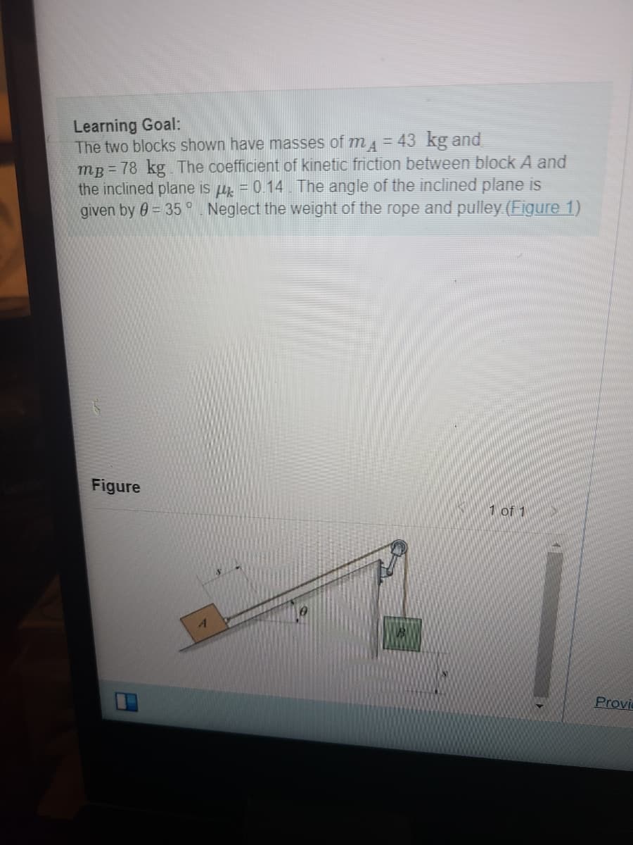 Learning Goal:
The two blocks shown have masses of m₁ = 43 kg and
mp=78 kg. The coefficient of kinetic friction between block A and
the inclined plane is μ = 0.14. The angle of the inclined plane is
given by 0 = 35° Neglect the weight of the rope and pulley (Figure 1)
Figure
Der
1 of 1
Provi