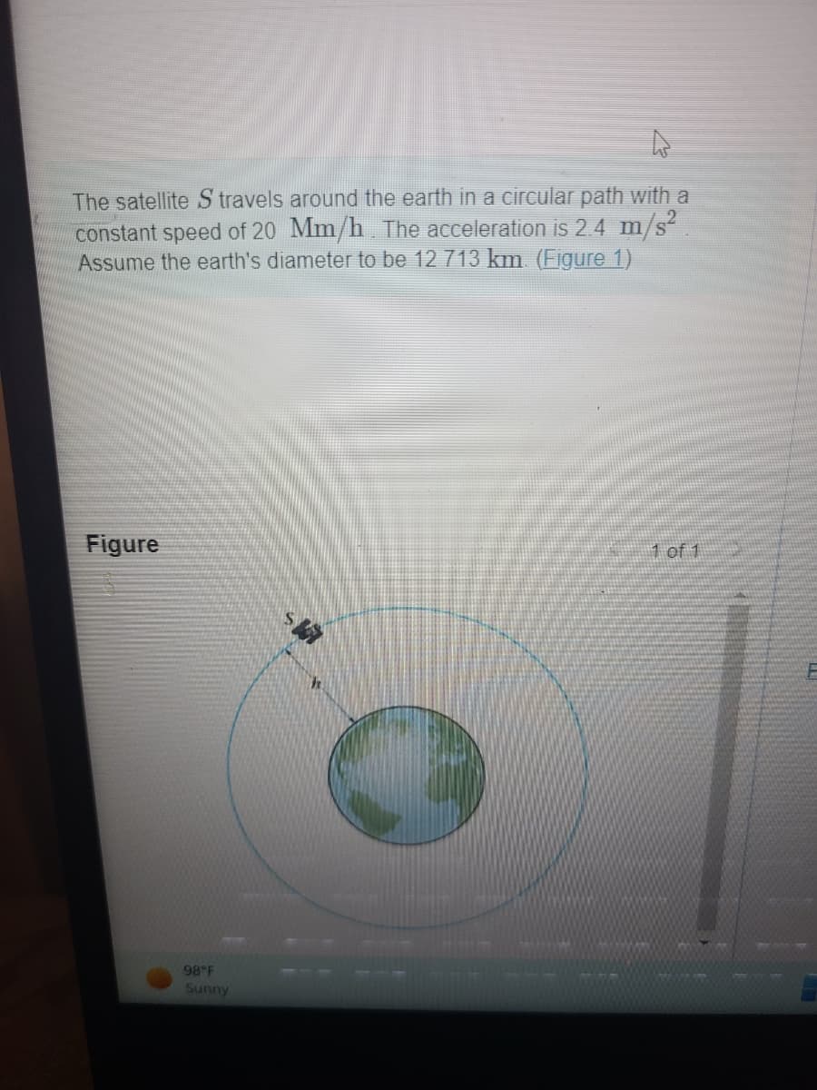 The satellite S travels around the earth in a circular path with a
constant speed of 20 Mm/h. The acceleration is 2.4 m/s²
Assume the earth's diameter to be 12 713 km. (Figure 1)
Figure
1 of 1
98°F
Sunny