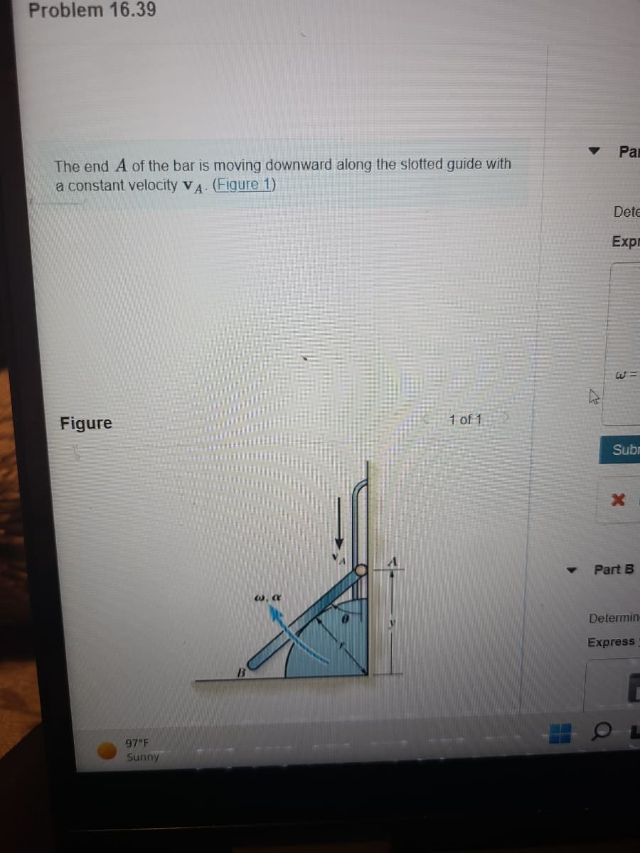 Problem 16.39
The end A of the bar is moving downward along the slotted guide with
a constant velocity VA. (Figure 1)
Figure
97 F
Sunny
w, a
1 of 1
Par
Dete
Expr
13
Subr
x
Part B
Determin-
Express