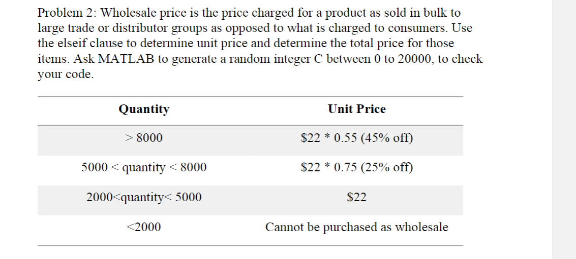 Problem 2: Wholesale price is the price charged for a product as sold in bulk to
large trade or distributor groups as opposed to what is charged to consumers. Use
the elseif clause to determine unit price and determine the total price for those
items. Ask MATLAB to generate a random integer C between 0 to 20000, to check
your code.
Quantity
> 8000
5000 < quantity < 8000
2000<quantity<5000
<2000
Unit Price
$22 * 0.55 (45% off)
$22*0.75 (25% off)
$22
Cannot be purchased as wholesale