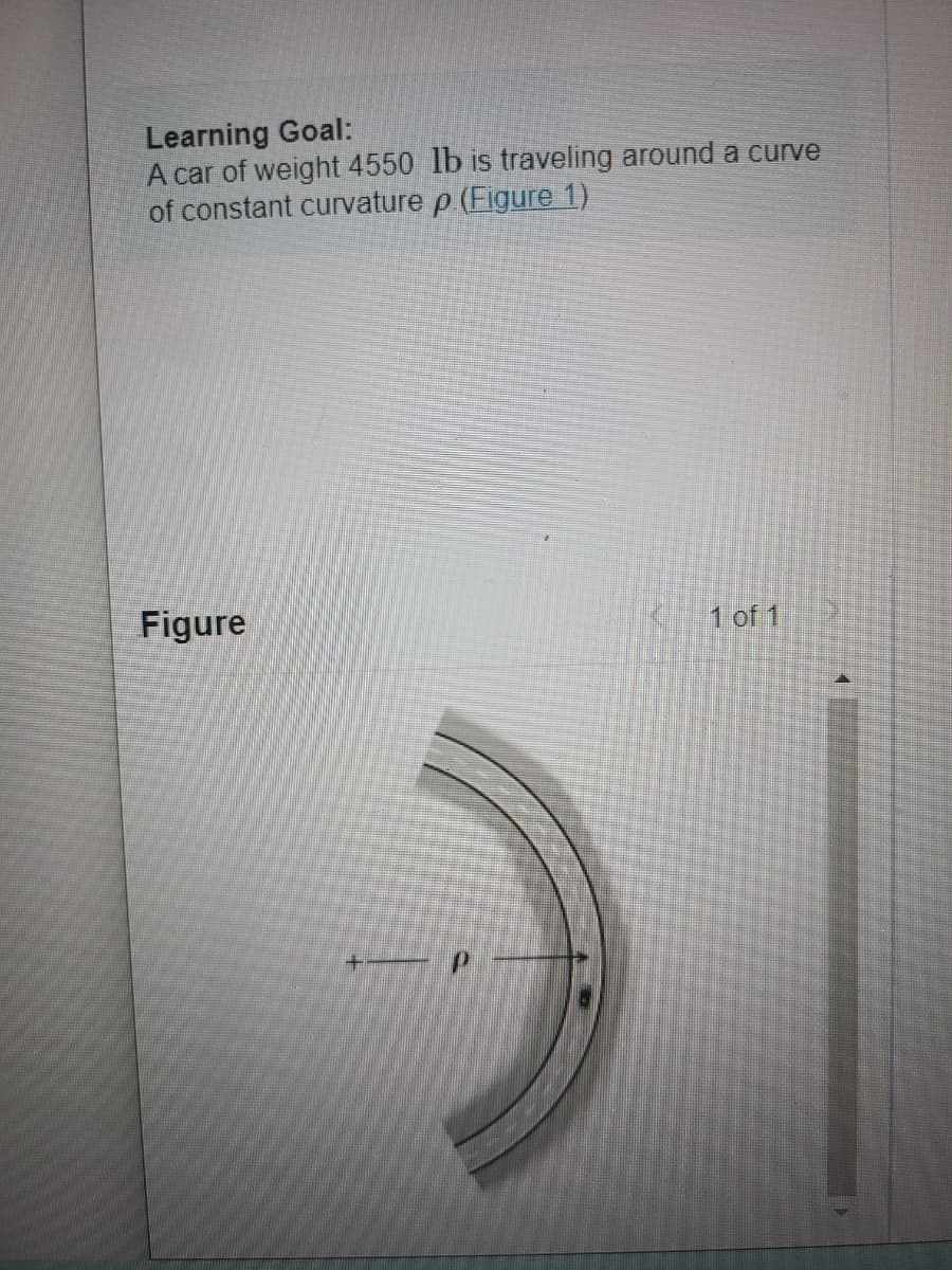 Learning Goal:
A car of weight 4550 lb is traveling around a curve
of constant curvature p. (Figure 1)
Figure
1 of 1