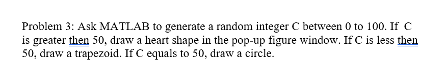 Problem 3: Ask MATLAB to generate a random integer C between 0 to 100. If C
is greater then 50, draw a heart shape in the pop-up figure window. If C is less then
50, draw a trapezoid. If C equals to 50, draw a circle.