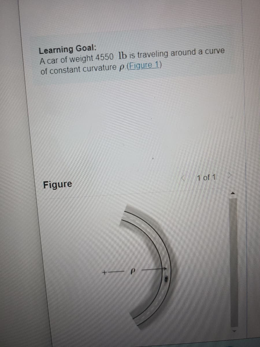 Learning Goal:
A car of weight 4550 lb is traveling around a curve
of constant curvature p.(Figure 1)
Figure
+
1 of 1
