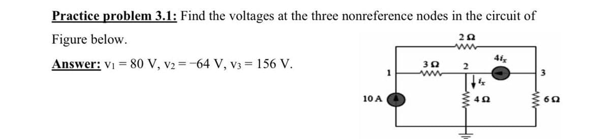 Practice problem 3.1: Find the voltages at the three nonreference nodes in the circuit of
Figure below.
www
4iz
Answer: Vi = 80 V, v2 =-64 V, v3 = 156 V.
2
1
3
10 A
ww
