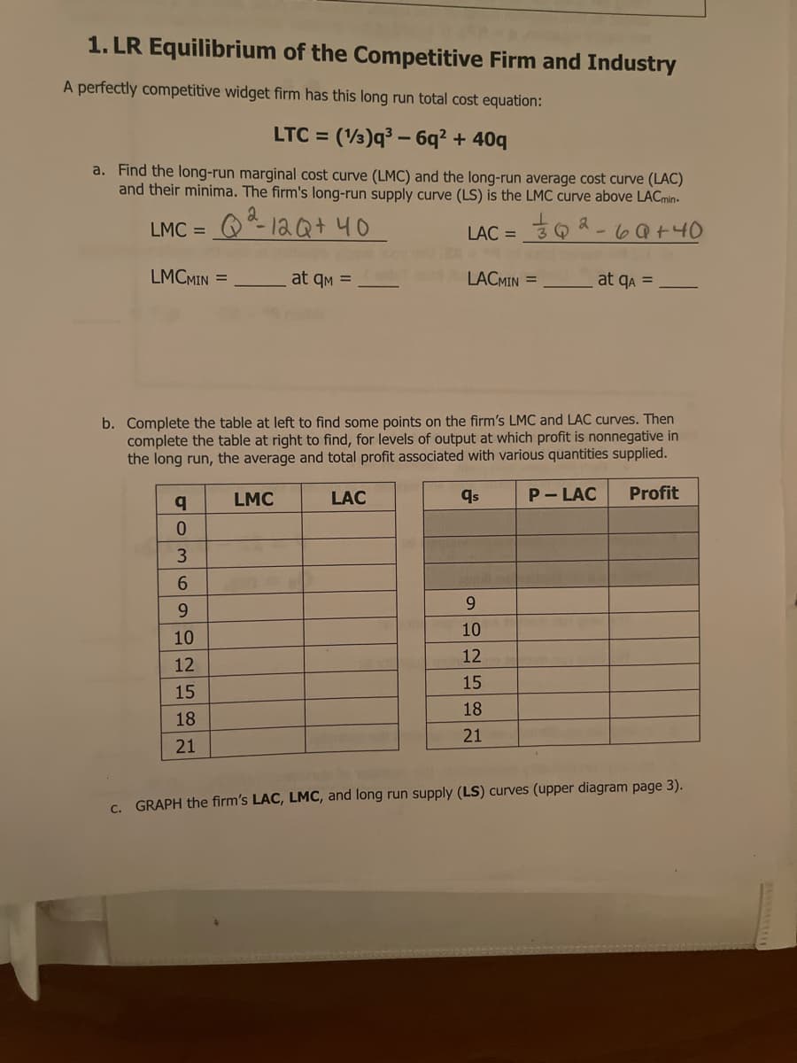 1. LR Equilibrium of the Competitive Firm and Industry
A perfectly competitive widget firm has this long run total cost equation:
LTC = (3)q³ – 6q² + 40q
a. Find the long-run marginal cost curve (LMC) and the long-run average cost curve (LAC)
and their minima. The firm's long-run supply curve (LS) is the LMC curve above LACmin-
LMC = O *- la Qt40
LAC =
LMCMIN =
at qm =
LACMIN =
at qa =
b. Complete the table at left to find some points on the firm's LMC and LAC curves. Then
complete the table at right to find, for levels of output at which profit is nonnegative in
the long run, the average and total profit associated with various quantities supplied.
LMC
LẠC
qs
P- LAC
Profit
6.
9.
9.
10
10
12
12
15
15
18
18
21
21
C. GRAPH the firm's LAC, LMC, and long run supply (LS) curves (upper diagram page 3).
