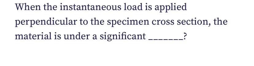 When the instantaneous load is applied
perpendicular to the specimen cross section, the
material is under a significant
