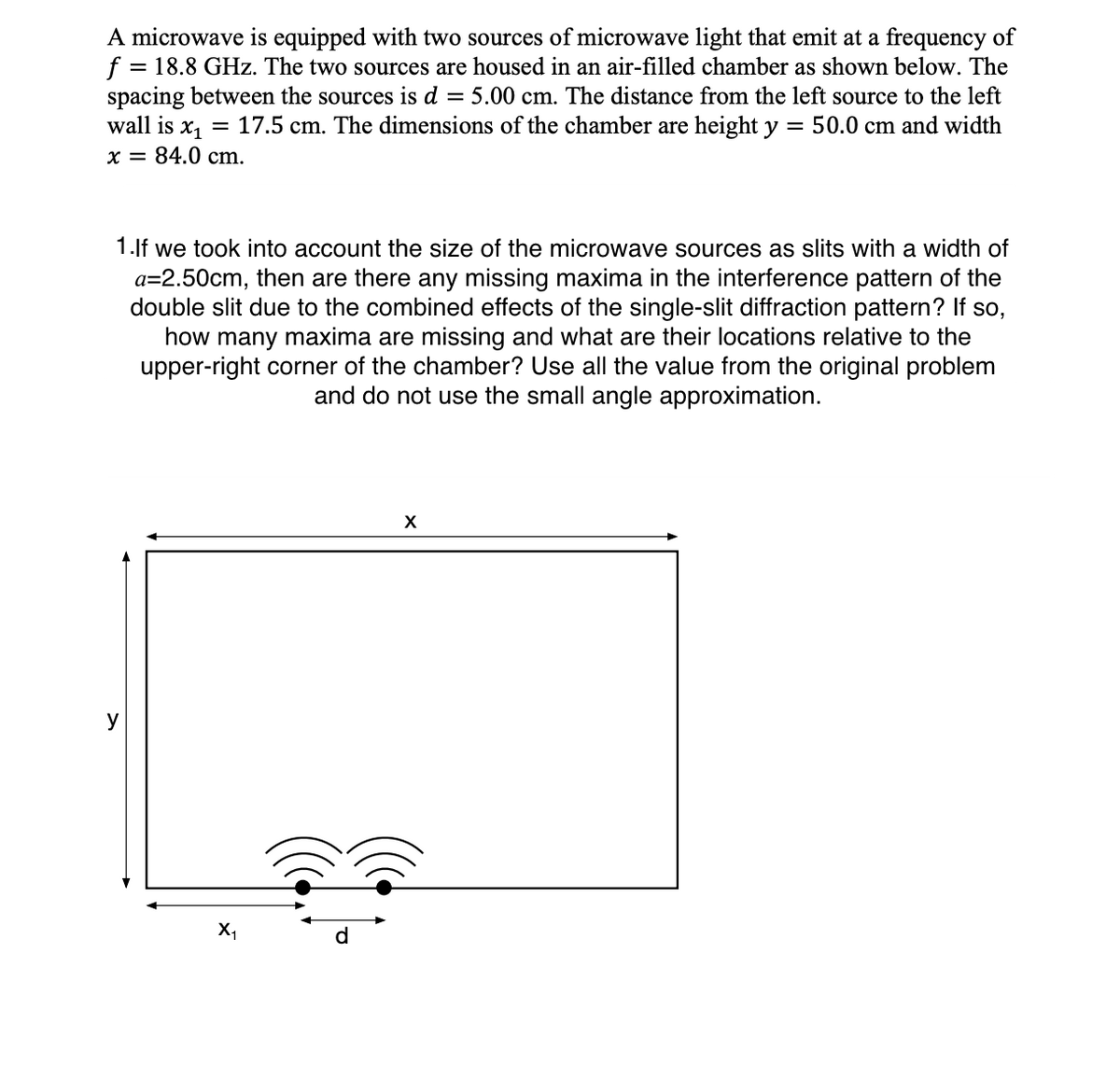 A microwave is equipped with two sources of microwave light that emit at a frequency of
f = 18.8 GHz. The two sources are housed in an air-filled chamber as shown below. The
spacing between the sources is d = 5.00 cm. The distance from the left source to the left
wall is x, = 17.5 cm. The dimensions of the chamber are height y
x = 84.0 cm.
= 50.0 cm and width
X
y
X,
