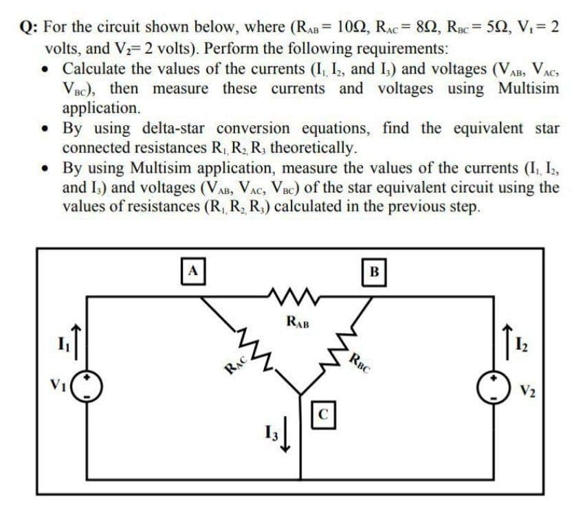 Q: For the circuit shown below, where (RAB= 102, RAC = 82, RBC = 52, V, = 2
volts, and V= 2 volts). Perform the following requirements:
• Calculate the values of the currents (I, I, and I,) and voltages (VAB, VAC
VBC), then measure these currents and voltages using Multisim
application.
• By using delta-star conversion equations, find the equivalent star
connected resistances R,, R, R, theoretically.
• By using Multisim application, measure the values of the currents (I, I2,
and I,) and voltages (VAB, VAC, VBc) of the star equivalent circuit using the
values of resistances (R, R, R,) calculated in the previous step.
%3D
A
B
RAB
I2
RBC
RẠC
V1
V2
