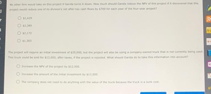 3
No other firm would take on this project if Garida turns it down. How much should Garida reduce the NPV of this project if it discovered that this
project would reduce one of its division's net after-tax cash flows by $700 for each year of the four-year project?
$1,629
$2,389
$2,172
$1,303
The project will require an initial investment of $25,000, but the project will also be using a company-owned truck that is not currently being used.
This truck could be sold for $12,000, after taxes, if the project is rejected. What should Garida do to take this information into account?
Increase the NPV of the project by $12,000.
Increase the amount of the initial investment by $12,000.
The company does not need to do anything with the value of the truck because the truck is a sunk cost.
S
A-2
ac
N
L