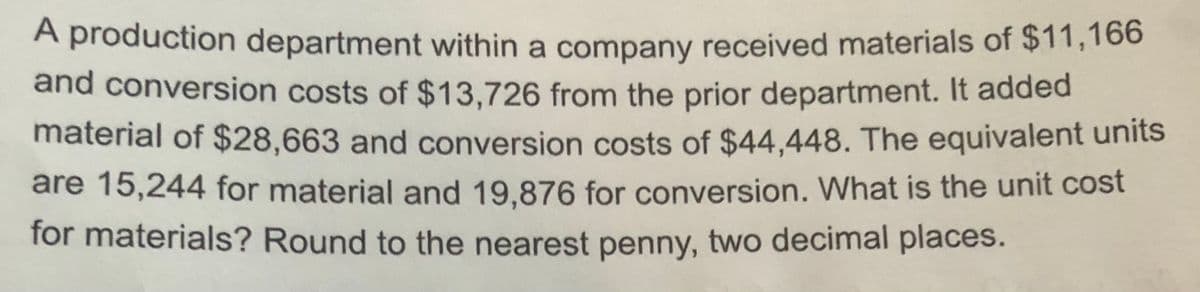 A production department within a company received materials of $11,166
and conversion costs of $13,726 from the prior department. It added
material of $28,663 and conversion costs of $44,448. The equivalent units
are 15,244 for material and 19,876 for conversion. What is the unit cost
for materials? Round to the nearest penny, two decimal places.
