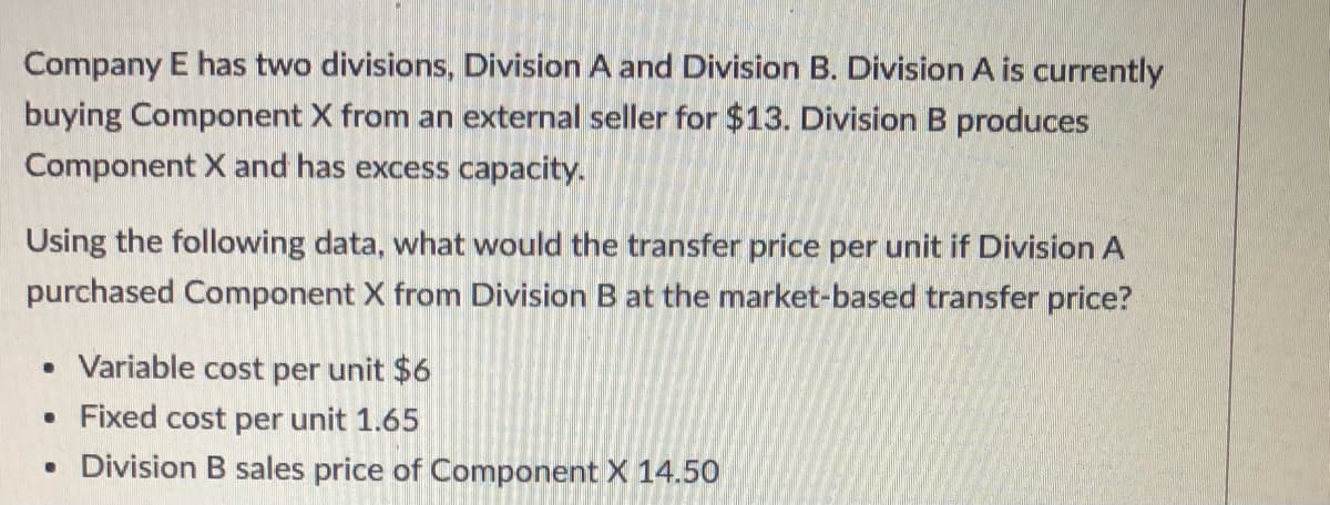 Company E has two divisions, Division A and Division B. Division A is currently
buying Component X from an external seller for $13. Division B produces
Component X and has excess capacity.
Using the following data, what would the transfer price per unit if Division A
purchased Component X from Division B at the market-based transfer price?
• Variable cost per unit $6
• Fixed cost per unit 1.65
• Division B sales price of Component X 14.50
