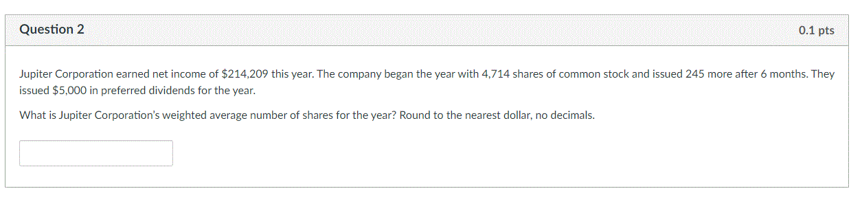 Question 2
0.1 pts
Jupiter Corporation earned net income of $214,209 this year. The company began the year with 4,714 shares of common stock and issued 245 more after 6 months. They
issued $5,000 in preferred dividends for the year.
What is Jupiter Corporation's weighted average number of shares for the year? Round to the nearest dollar, no decimals.
