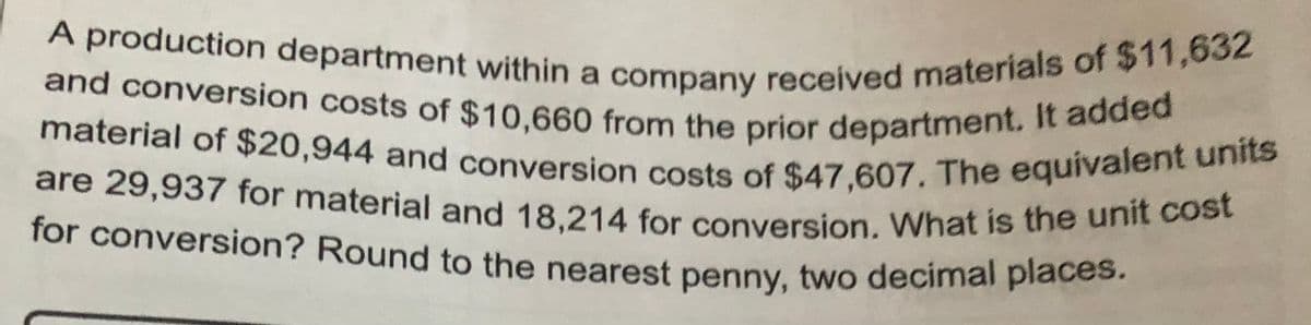 A production department within a company received materials of $11,632
material of $20,944 and conversion costs of $47,607. The equivalent units
for conversion? Round to the nearest penny, two decimal places.
are 29,937 for material and 18,214 for conversion. What is the unit cost
and conversion costs of $10,660 from the prior department. It added
