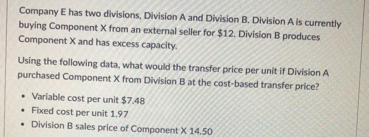 Company E has two divisions, Division A and Division B. Division A is currently
buying Component X from an external seller for $12. Division B produces
Component X and has excess capacity.
Using the following data, what would the transfer price per unit if Division A
purchased Component X from Division B at the cost-based transfer price?
Variable cost per unit $7.48
• Fixed cost per unit 1.97
• Division B sales price of Component X 14.50
