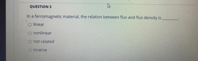 QUESTION 3
4
In a ferromagnetic material, the relation between flux and flux density is
O linear
O nonlinear
O not related
O inverse