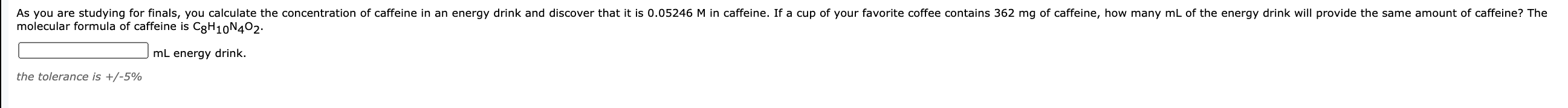 As you are studying for finals, you calculate the concentration of caffeine in an energy drink and discover that it is 0.05246 M in caffeine. If a cup of your favorite coffee contains 362 mg of caffeine, how many mL of the energy drink will provide the same amount of caffeine? The
molecular formula of caffeine is CgH10N402:
mL energy drink.
