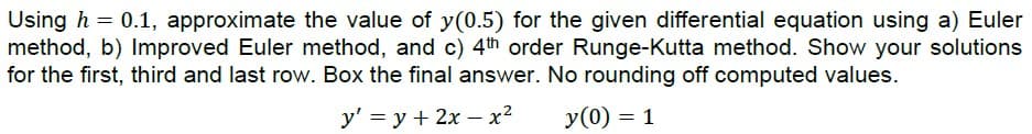 Using h = 0.1, approximate the value of y(0.5) for the given differential equation using a) Euler
method, b) Improved Euler method, and c) 4th order Runge-Kutta method. Show your solutions
for the first, third and last row. Box the final answer. No rounding off computed values.
y' = y + 2x - x²
y(0) = 1
