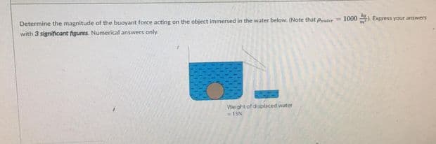 Determine the magnitude of the buoyant force acting on the object immersed in the water below. (Note that pater= 1000 A Express your answers
with 3 significant figures. Numerical answers only.
Weight of displaced water
1SN
