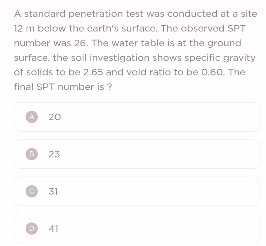 A standard penetration test was conducted at a site
12 m below the earth's surface. The observed SPT
number was 26. The water table is at the ground
surface, the soil investigation shows specific gravity
of solids to be 2.65 and void ratio to be 0.60. The
final SPT number is?
A
B
D
20
23
31
41