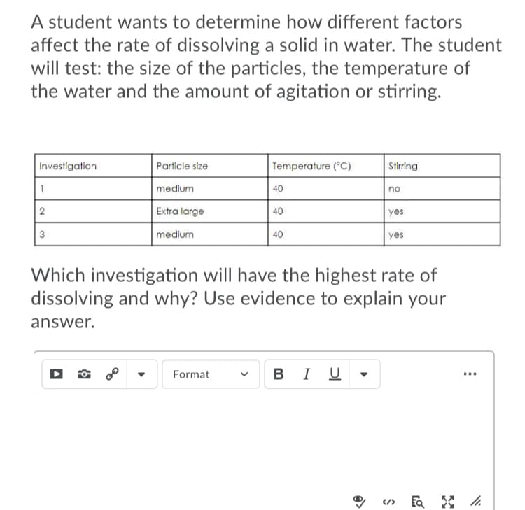 A student wants to determine how different factors
affect the rate of dissolving a solid in water. The student
will test: the size of the particles, the temperature of
the water and the amount of agitation or stirring.
Investigation
Particle size
Temperature (°C)
Stirring
1
medium
40
no
2
Extra large
40
yes
3
medium
40
yes
Which investigation will have the highest rate of
dissolving and why? Use evidence to explain your
answer.
Format
BI U
...
</>
