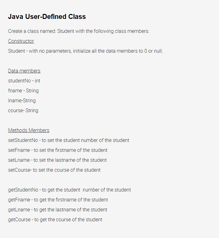 Java User-Defined Class
Create a class named: Student with the following class members:
Constructor
Student - with no parameters, initialize all the data members to 0 or null;
Data members
studentNo - int
fname - String
Iname-String
course- String
Methods Members
setStudentNo - to set the student number of the student
setFname - to set the firstname of the student
setLname - to set the lastname of the student
setCourse- to set the course of the student
getStudentNo - to get the student number of the student
getFname - to get the firstname of the student
getLname - to get the lastname of the student
getCourse - to get the course of the student

