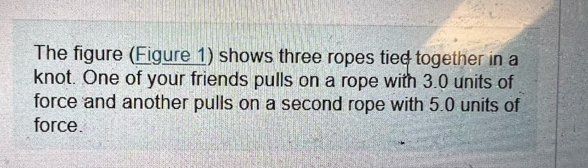 The figure (Figure 1) shows three ropes tied together in a
knot. One of your friends pulls on a rope with 3.0 units of
force and another pulls on a second rope with 5.0 units of
force.