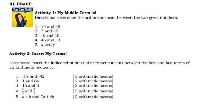 ш. REACT:
You Can Do it
Activity 1: My Middle Term is!
Directions: Determine the arithmetic mean between the two given numbers:
1. 14 and 48
2. 7 and 57
3. -8 and 10
4. 45 and 13
5. x and y
Activity 2: Insert My Terms!
Directions: Insert the indicated number of arithmetic means between the first and last terms of
an arithmetic sequence:
1. -18 and -42
2. 1 and 64
3. 15 and 3
4. and
[3 arithmetic means
[2 arithmetic means
| 3 arithmetic means]
[3 arithmetic means]
[2 arithmetic means]
2
5. a+b and 7a + 4b
