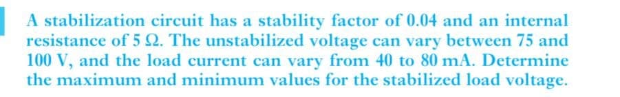 A stabilization circuit has a stability factor of 0.04 and an internal
resistance of 5 2. The unstabilized voltage can vary between 75 and
100 V, and the load current can vary from 40 to 80 mA. Determine
the maximum and minimum values for the stabilized load voltage.