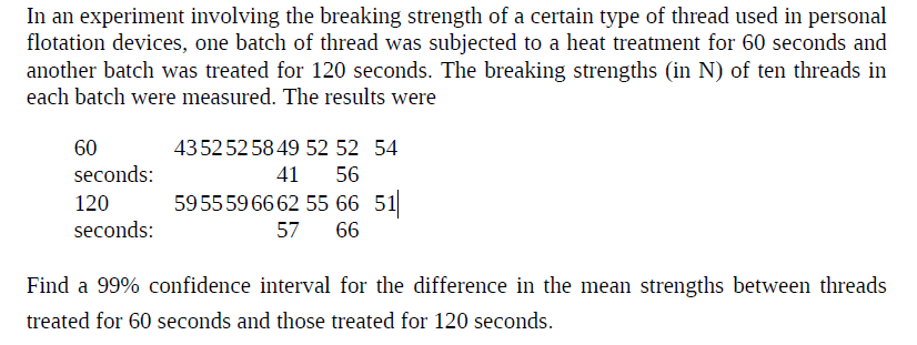 In an experiment involving the breaking strength of a certain type of thread used in personal
flotation devices, one batch of thread was subjected to a heat treatment for 60 seconds and
another batch was treated for 120 seconds. The breaking strengths (in N) of ten threads in
each batch were measured. The results were
435252 58 49 52 52 54
60
seconds:
120
seconds:
41 56
595559 66 62 55 66 51
57
66
Find a 99% confidence interval for the difference in the mean strengths between threads
treated for 60 seconds and those treated for 120 seconds.
