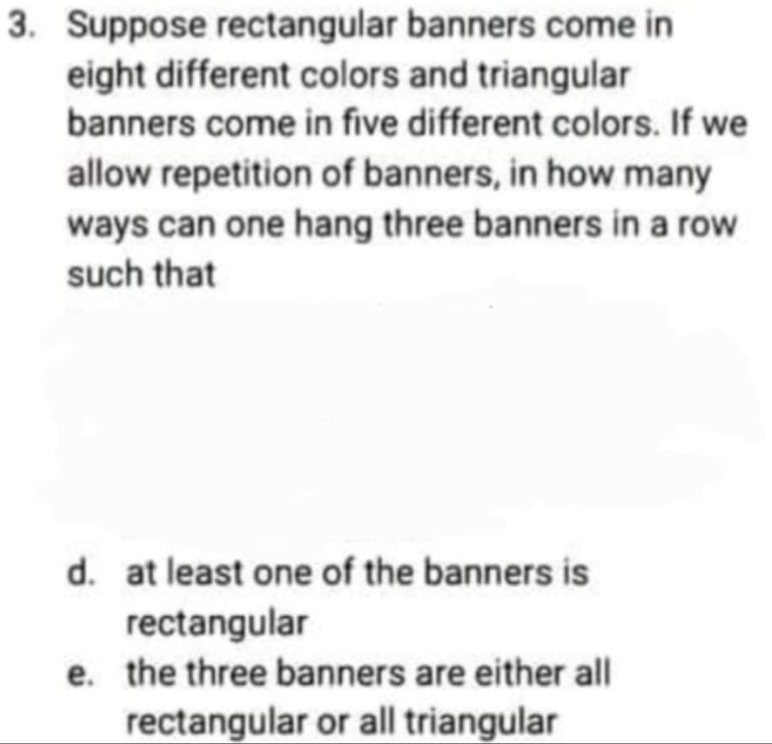 3. Suppose rectangular banners come in
eight different colors and triangular
banners come in five different colors. If we
allow repetition of banners, in how many
ways can one hang three banners in a row
such that
d. at least one of the banners is
rectangular
e. the three banners are either all
rectangular or all triangular
