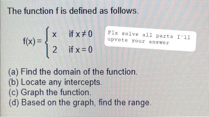 The function f is defined as follows.
X
if x #0
f(x) =
2
if x = 0
(a) Find the domain of the function.
(b) Locate any intercepts.
(c) Graph the function.
(d) Based on the graph, find the range.
Plz solve all parts I'll
upvote your answer