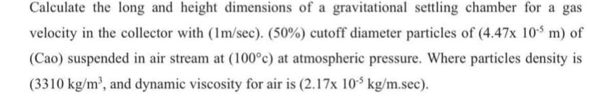 Calculate the long and height dimensions of a gravitational settling chamber for a gas
velocity in the collector with (1m/sec). (50%) cutoff diameter particles of (4.47x 105 m) of
(Cao) suspended in air stream at (100°c) at atmospheric pressure. Where particles density is
(3310 kg/m³, and dynamic viscosity for air is (2.17x 105 kg/m.sec).