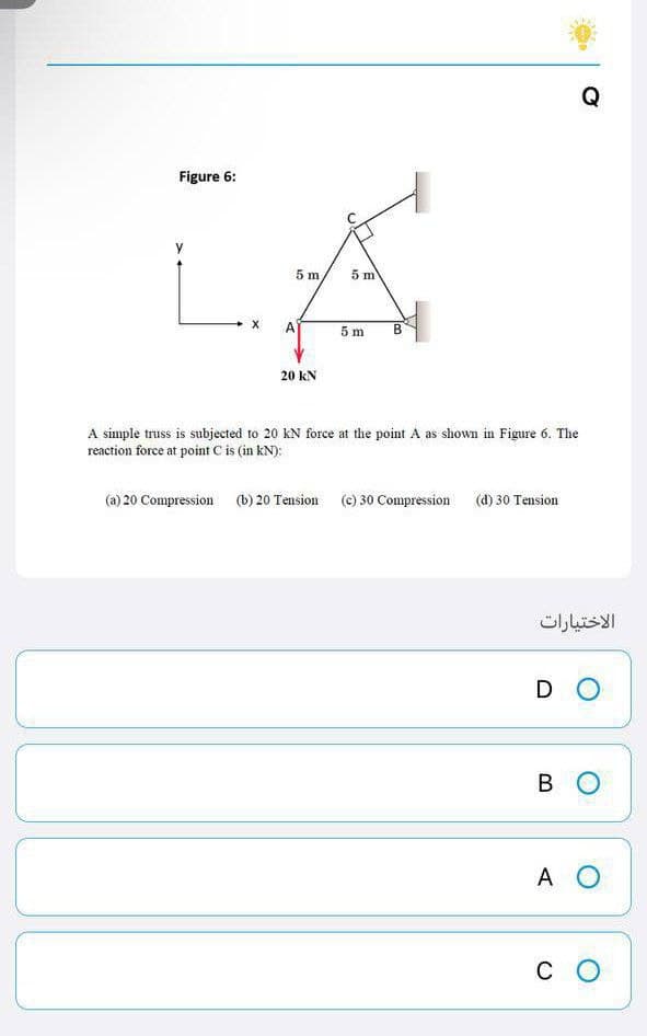 Q
A
5m
B
20 KN
A simple truss is subjected to 20 KN force at the point A as shown in Figure 6. The
reaction force at point C is (in KN):
(a) 20 Compression (b) 20 Tension (c) 30 Compression (d) 30 Tension
Figure 6:
X
5 m
5 m
الاختيارات
DO
во
A O
CO