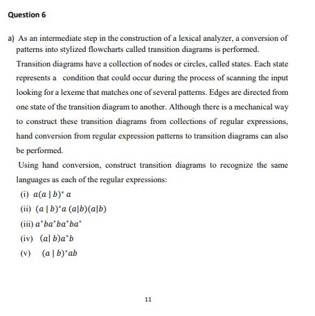 Question 6
a) As an intermediate step in the construction of a lexical analyzer, a conversion of
patterns into stylized flowcharts called transition diagrams is performed.
Transition diagrams have a collection of nodes or circles, called states. Each state
represents a condition that could occur during the process of scanning the input
looking for a lexeme that matches one of several patterns. Edges are directed from
one state of the transition diagram to another. Although there is a mechanical way
to construct these transition diagrams from collections of regular expressions,
hand conversion from regular expression patterns to transition diagrams can also
be performed.
Using hand conversion, construct transition diagrams to recognize the same
languages as each of the regular expressions:
(i) a(a | b)" a
(ii) (a | b)'a (a|b)(a\b)
(ii) a'ba'ba'ba"
(iv) (al b)a'b
(v) (a | b)'ab
11
