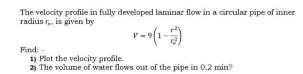 The velocity profile in fully developed laminar flow in a circular pipe of inner
radius ro, is given by
v=9(1-7)
Find:
1) Plot the velocity profile.
2) The volume of water flows out of the pipe in 0.2 min?