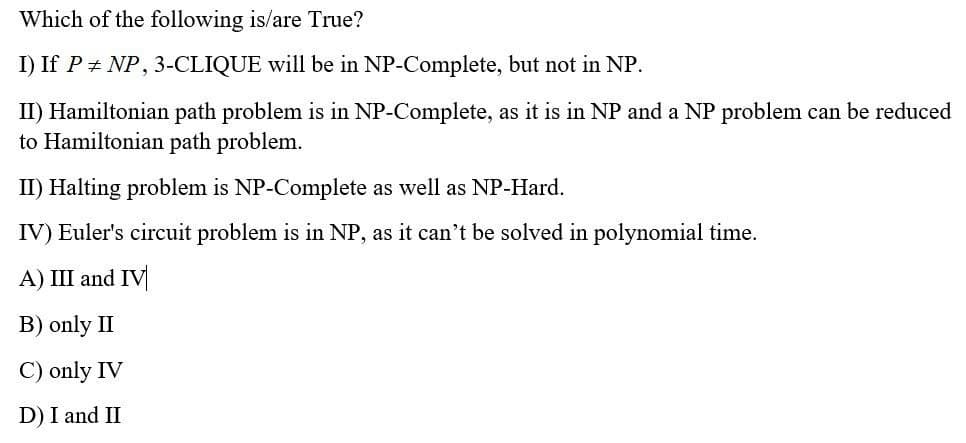 Which of the following is/are True?
I) If PNP, 3-CLIQUE will be in NP-Complete, but not in NP.
II) Hamiltonian path problem is in NP-Complete, as it is in NP and a NP problem can be reduced
to Hamiltonian path problem.
II) Halting problem is NP-Complete as well as NP-Hard.
IV) Euler's circuit problem is in NP, as it can't be solved in polynomial time.
A) III and IV
B) only II
C) only IV
D) I and II