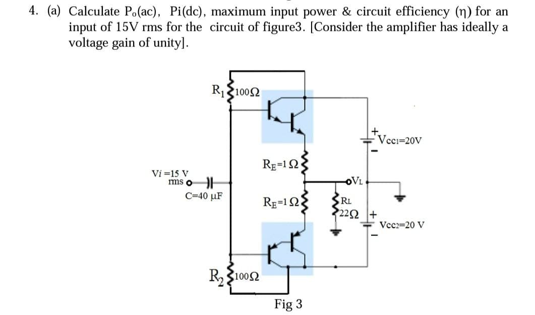 4. (a) Calculate Po(ac), Pi(dc), maximum input power & circuit efficiency (n) for an
input of 15V rms for the circuit of figure3. [Consider the amplifier has ideally a
voltage gain of unity].
R₁1002
Vcc1=20V
Vi=15 V
rms o
Vcc2=20 V
C=40 μF
R₂10052
RE=192
RE=1 Ω
Fig 3
OVL
RL
22Ω |+