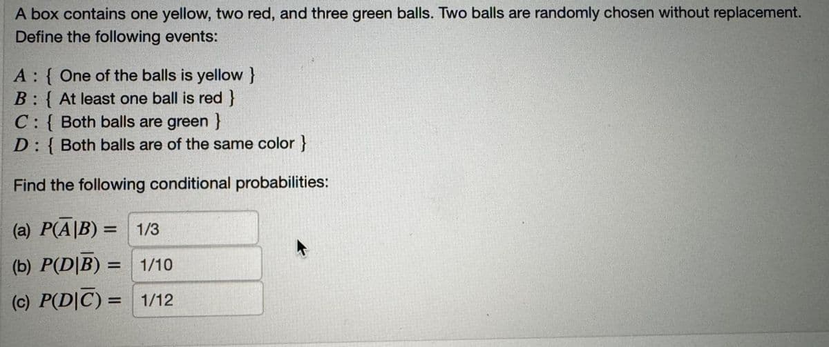 A box contains one yellow, two red, and three green balls. Two balls are randomly chosen without replacement.
Define the following events:
A: One of the balls is yellow }
B: { At least one ball is red}
C: { Both balls are green}
D: { Both balls are of the same color }
Find the following conditional probabilities:
(a) P(A/B) =
= 1/3
(b) P(DB) = 1/10
(c) P(D|C) = 1/12