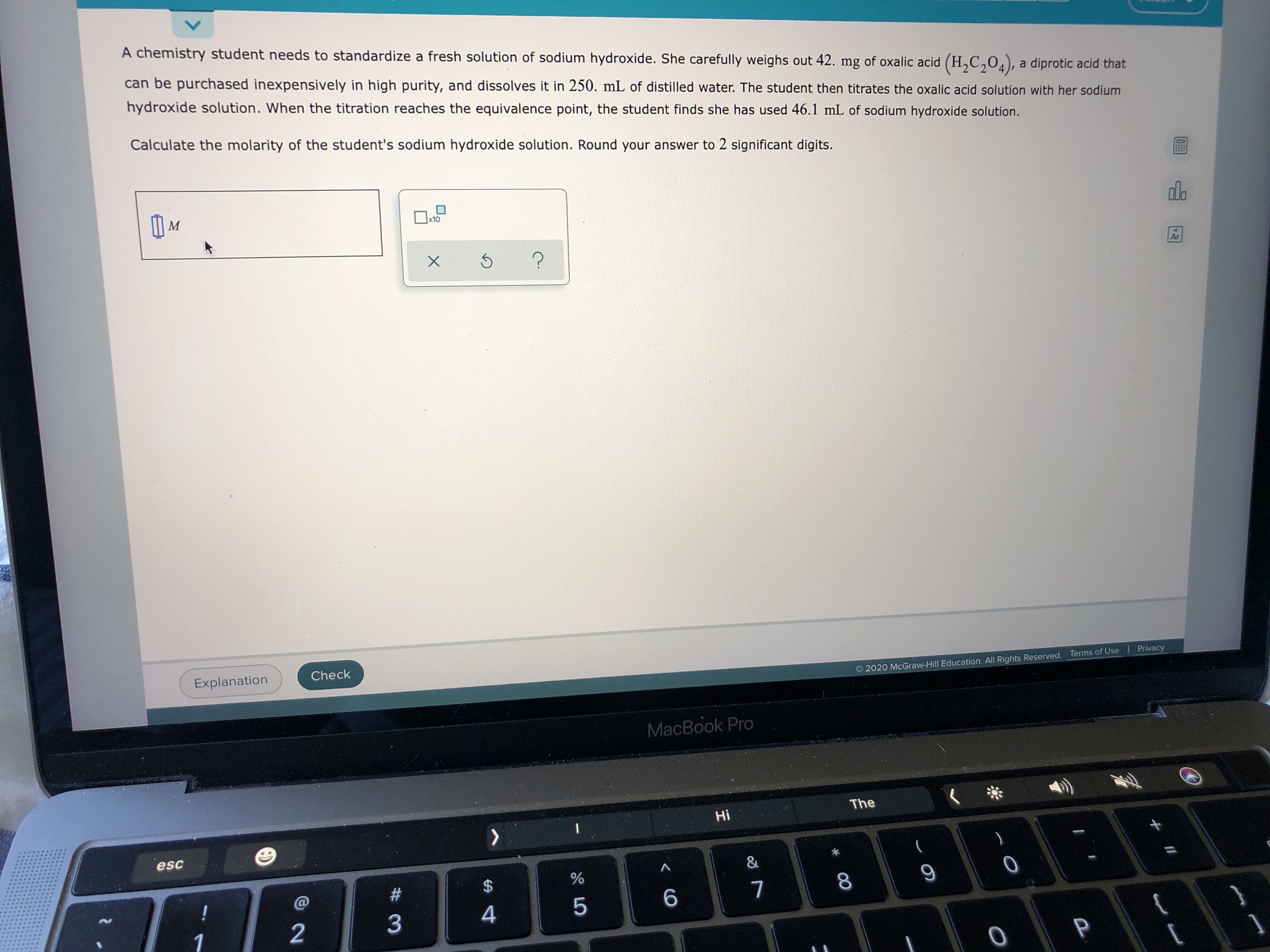 A chemistry student needs to standardize a fresh solution of sodium hydroxide. She carefully weighs out 42. mg of oxalic acid (H,C,0.), a diprotic acid that
can be purchased inexpensively in high purity, and dissolves it in 250. mL of distilled water. The student then titrates the oxalic acid solution with her sodium
hydroxide solution. When the titration reaches the equivalence point, the student finds she has used 46.1 mL of sodium hydroxide solution.
Calculate the molarity of the student's sodium hydroxide solution. Round your answer to 2 significant digits.
|x10
M
