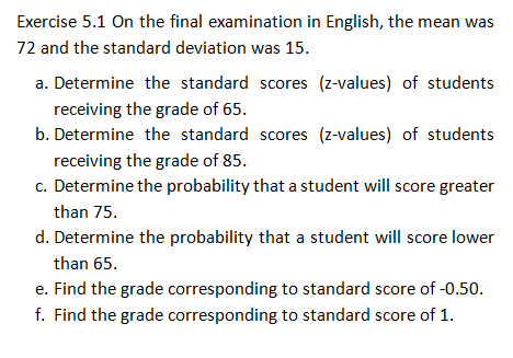 Exercise 5.1 On the final examination in English, the mean was
72 and the standard deviation was 15.
a. Determine the standard scores (z-values) of students
receiving the grade of 65.
b. Determine the standard scores (z-values) of students
receiving the grade of 85.
c. Determine the probability that a student will score greater
than 75.
d. Determine the probability that a student will score lower
than 65.
e. Find the grade corresponding to standard score of -0.50.
f. Find the grade corresponding to standard score of 1.
