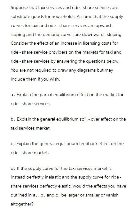 Suppose that taxi services and ride - share services are
substitute goods for households. Assume that the supply
curves for taxi and ride - share services are upward -
sloping and the demand curves are downward - sloping.
Consider the effect of an increase in licensing costs for
ride - share service providers on the markets for taxi and
ride - share services by answering the questions below.
You are not required to draw any diagrams but may
include them if you wish.
a. Explain the partial equilibrium effect on the market for
ride-share services.
b. Explain the general equilibrium spill-over effect on the
taxi services market.
c. Explain the general equilibrium feedback effect on the
ride-share market.
d. If the supply curve for the taxi services market is
instead perfectly inelastic and the supply curve for ride-
share services perfectly elastic, would the effects you have
outlined in a., b. and c. be larger or smaller or vanish
altogether?