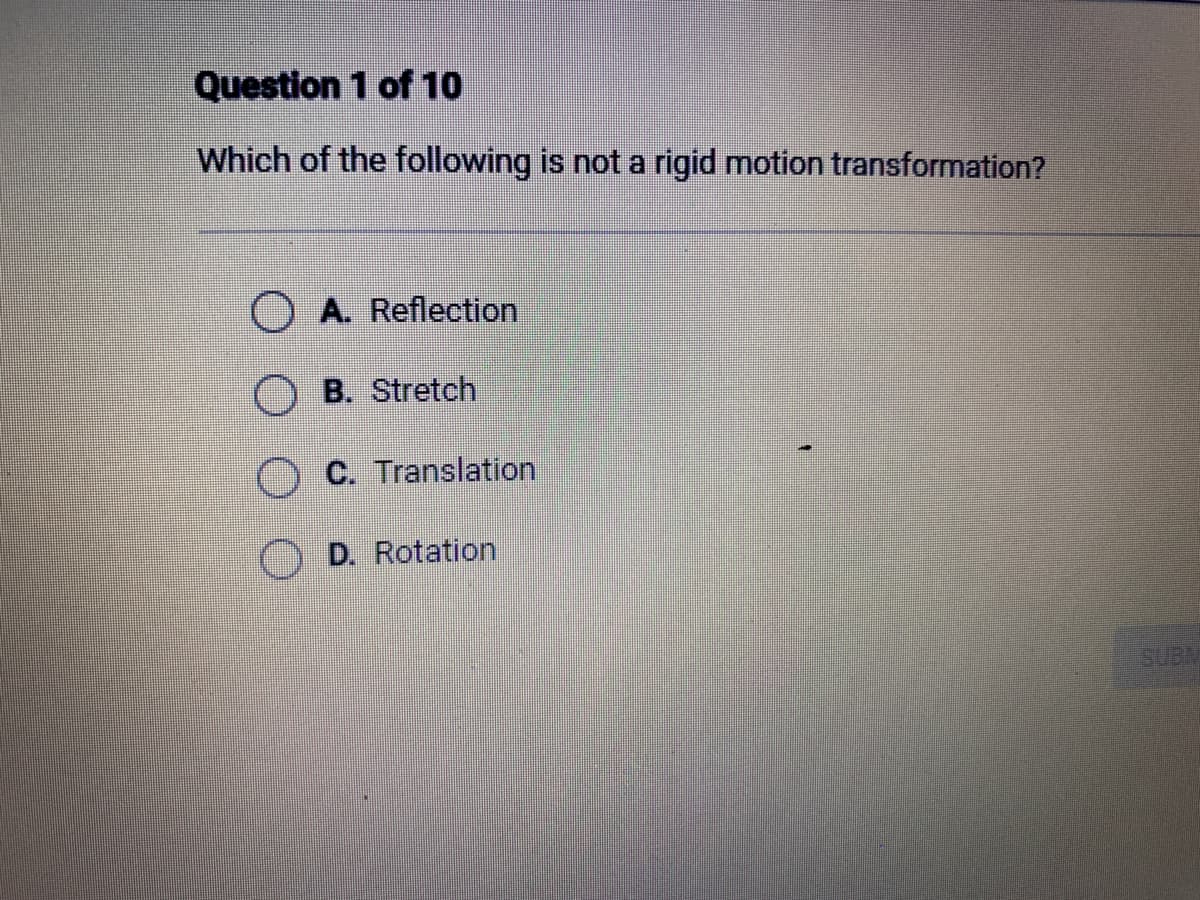 Question 1 of 10
Which of the following is not a rigid motion transformation?
O A. Reflection
OB. Stretch
C. Translation
D. Rotation