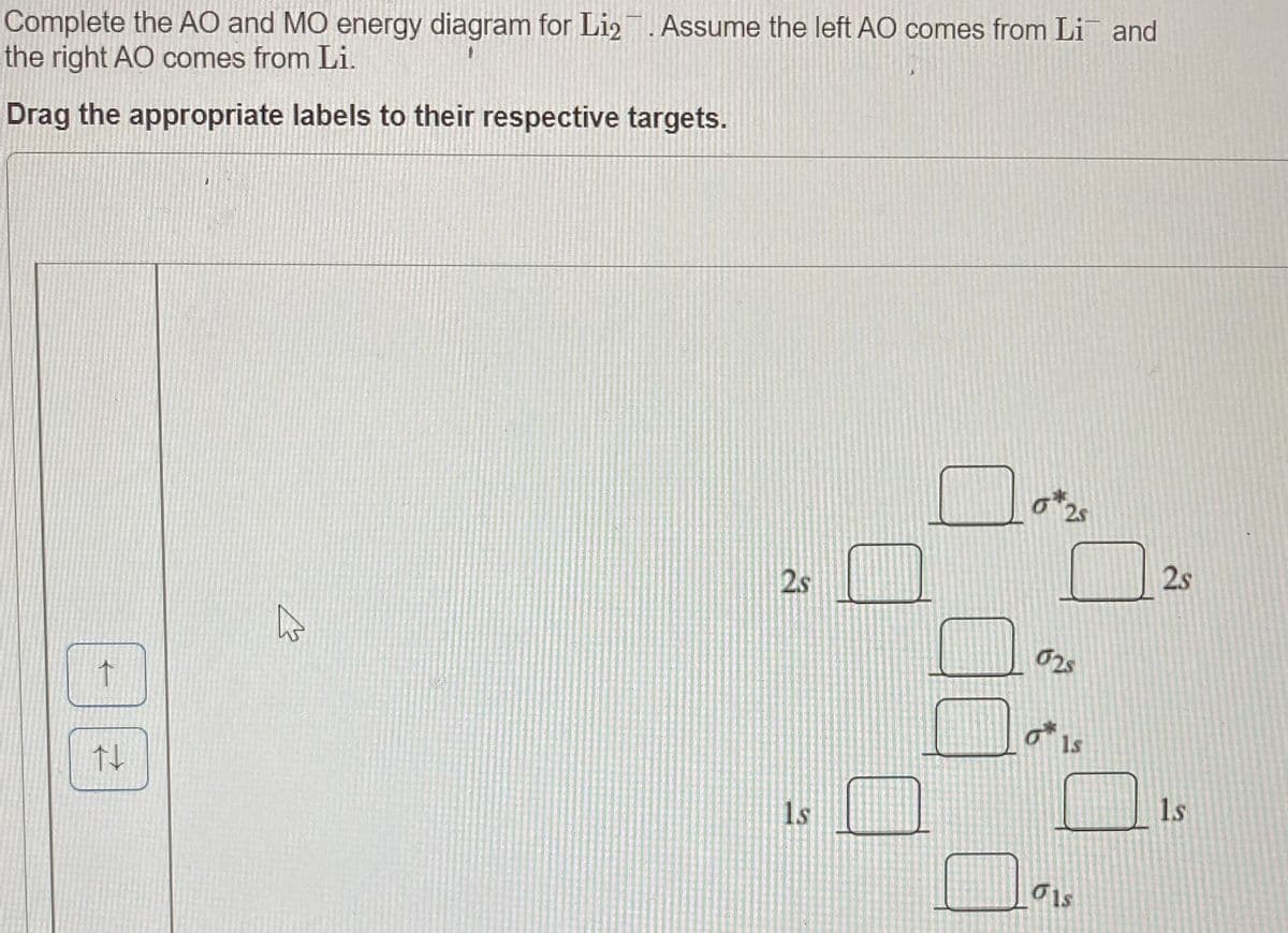 Complete the AO and MO energy diagram for Li2. Assume the left AO comes from Li and
the right AO comes from Li.
Drag the appropriate labels to their respective targets.
2s
2s
2s
02s
1s
1s
1s
